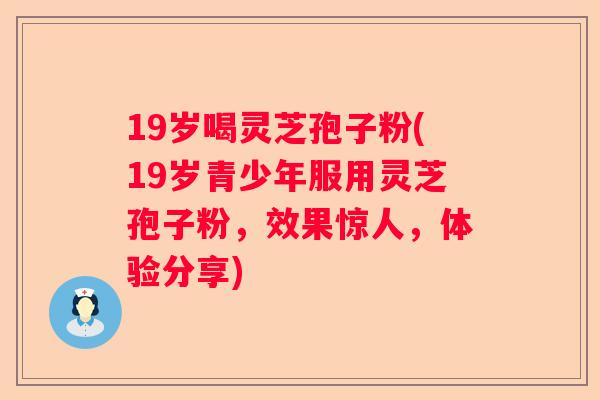 19岁喝灵芝孢子粉(19岁青少年服用灵芝孢子粉，效果惊人，体验分享)