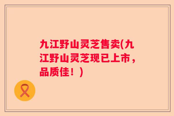 九江野山灵芝售卖(九江野山灵芝现已上市，品质佳！)