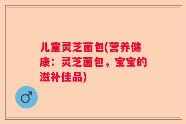 儿童灵芝菌包(营养健康：灵芝菌包，宝宝的滋补佳品)
