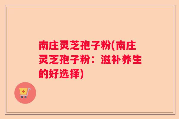 南庄灵芝孢子粉(南庄灵芝孢子粉:滋补养生的好选择) 南庄灵芝孢子粉(南庄灵芝孢子粉:滋补养生的好选择)