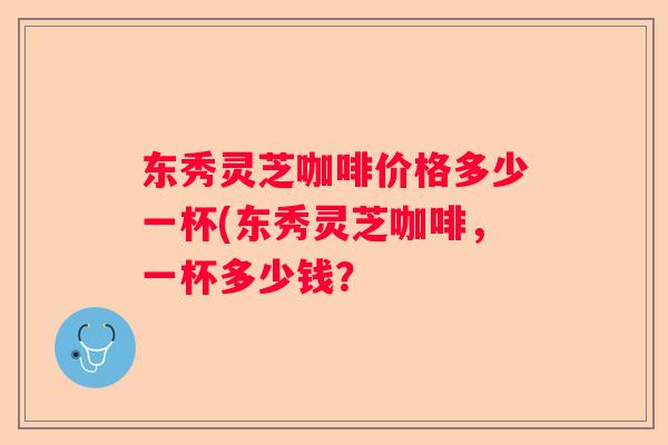 东秀灵芝咖啡价格多少一杯(东秀灵芝咖啡，一杯多少钱？