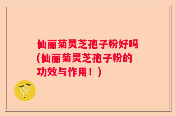仙丽菊灵芝孢子粉好吗(仙丽菊灵芝孢子粉的功效与作用!) 仙丽菊灵芝孢子粉好吗(仙丽菊灵芝孢子粉的功效与作用!)