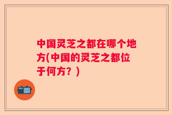 中国灵芝之都在哪个地方(中国的灵芝之都位于何方？)