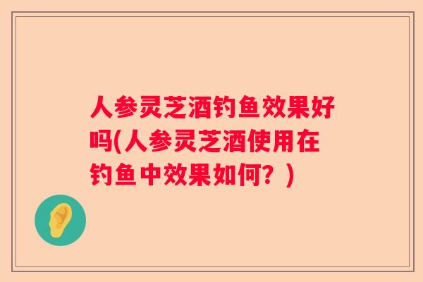 人参灵芝酒钓鱼效果好吗(人参灵芝酒使用在钓鱼中效果如何？)
