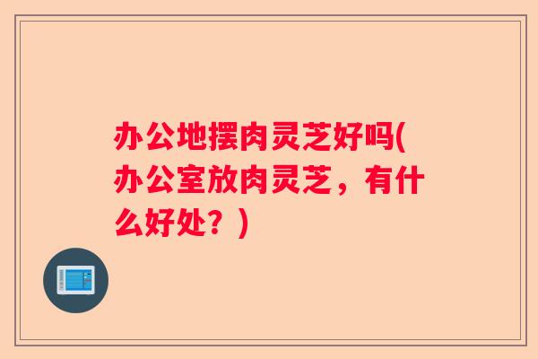 办公地摆肉灵芝好吗(办公室放肉灵芝,有什么好处?) 办公地摆肉灵芝好吗(办公室放肉灵芝,有什么好处?)