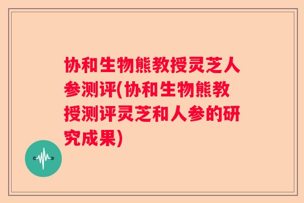 协和生物熊教授灵芝人参测评(协和生物熊教授测评灵芝和人参的研究成果)