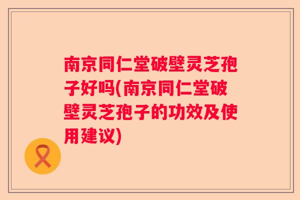南京同仁堂破壁灵芝孢子好吗(南京同仁堂破壁灵芝孢子的功效及使用建议)