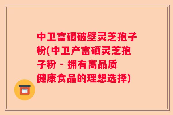 中卫富硒破壁灵芝孢子粉(中卫产富硒灵芝孢子粉 - 拥有高品质健康食品的理想选择) 中卫富硒破壁灵芝孢子粉(中卫产富硒灵芝孢子粉 - 拥有高品质健康食品的理想选择)