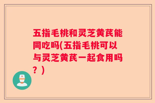 五指毛桃和灵芝黄芪能同吃吗(五指毛桃可以与灵芝黄芪一起食用吗?) 五指毛桃和灵芝黄芪能同吃吗(五指毛桃可以与灵芝黄芪一起食用吗?)