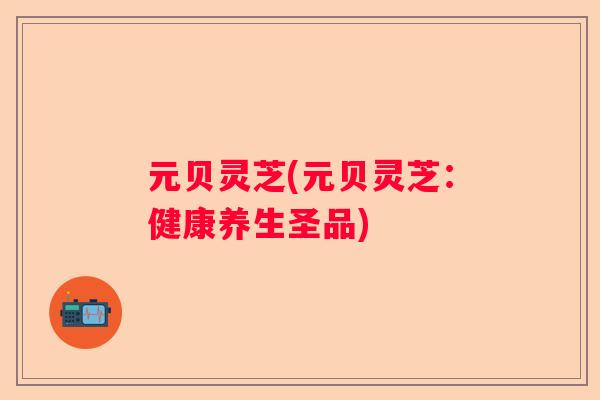 元贝灵芝(元贝灵芝：健康养生圣品)