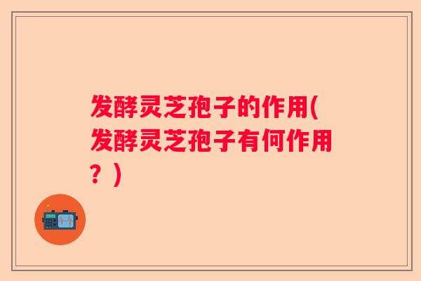 发酵灵芝孢子的作用(发酵灵芝孢子有何作用?) 发酵灵芝孢子的作用(发酵灵芝孢子有何作用?)