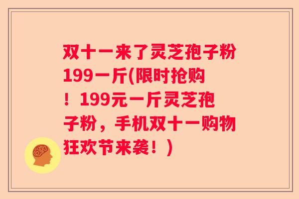 双十一来了灵芝孢子粉199一斤(限时抢购!199元一斤灵芝孢子粉,手机双十一购物狂欢节来袭!) 双十一来了灵芝孢子粉199一斤(限时抢购!199元一斤灵芝孢子粉,手机双十一购物狂欢节来袭!)