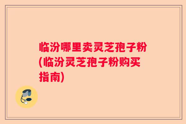 临汾哪里卖灵芝孢子粉(临汾灵芝孢子粉购买指南) 临汾哪里卖灵芝孢子粉(临汾灵芝孢子粉购买指南)
