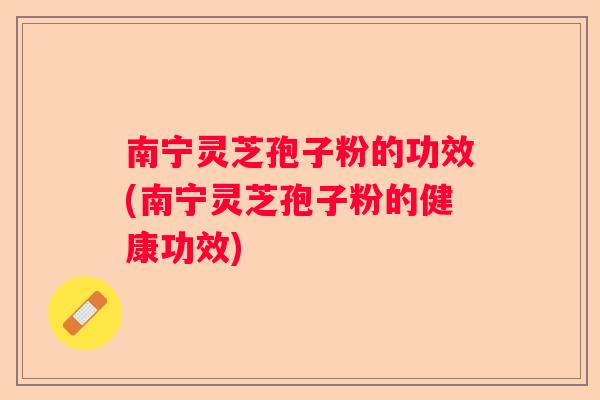 南宁灵芝孢子粉的功效(南宁灵芝孢子粉的健康功效)