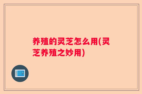 养殖的灵芝怎么用(灵芝养殖之妙用)