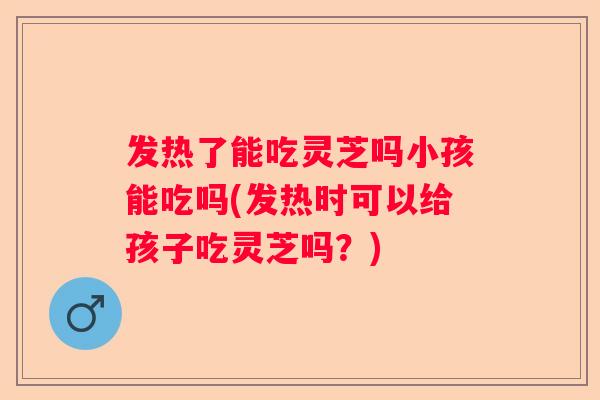 发热了能吃灵芝吗小孩能吃吗(发热时可以给孩子吃灵芝吗？)