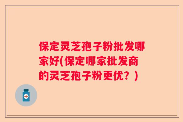 保定灵芝孢子粉批发哪家好(保定哪家批发商的灵芝孢子粉更优？)