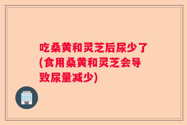 吃桑黄和灵芝后尿少了(食用桑黄和灵芝会导致尿量减少)