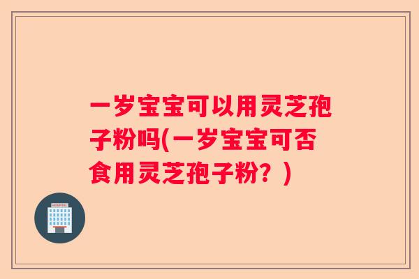 一岁宝宝可以用灵芝孢子粉吗(一岁宝宝可否食用灵芝孢子粉？)
