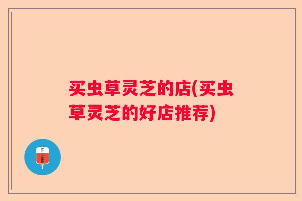 买虫草灵芝的店(买虫草灵芝的好店推荐)