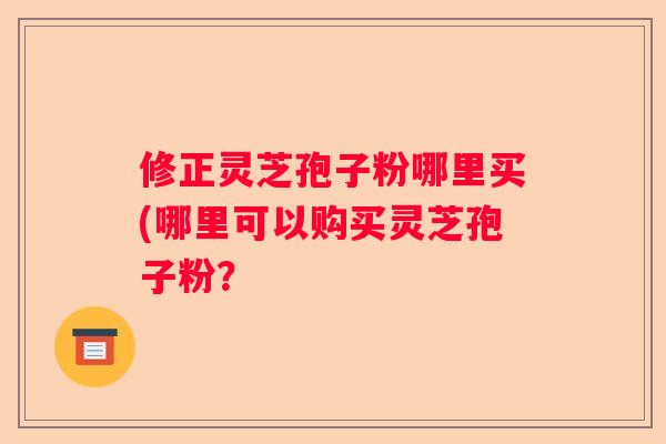 修正灵芝孢子粉哪里买(哪里可以购买灵芝孢子粉？