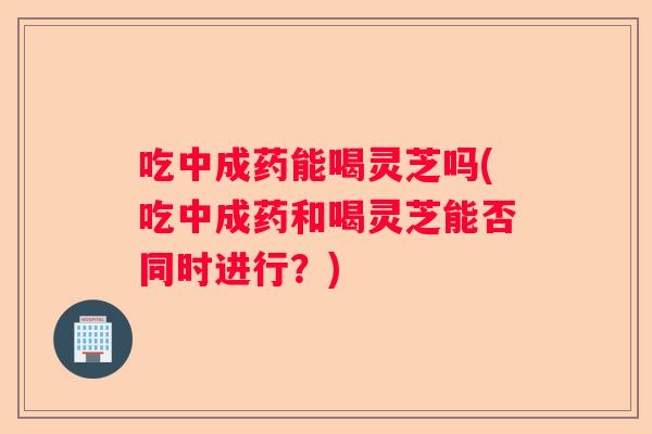 吃中成药能喝灵芝吗(吃中成药和喝灵芝能否同时进行？)