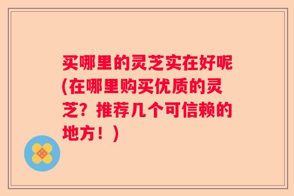 买哪里的灵芝实在好呢(在哪里购买优质的灵芝？推荐几个可信赖的地方！)