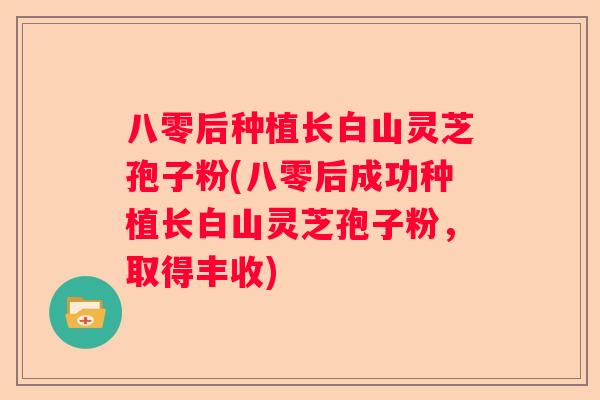 八零后种植长白山灵芝孢子粉(八零后成功种植长白山灵芝孢子粉，取得丰收)