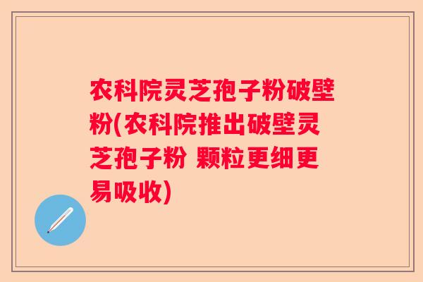 农科院灵芝孢子粉破壁粉(农科院推出破壁灵芝孢子粉 颗粒更细更易吸收)