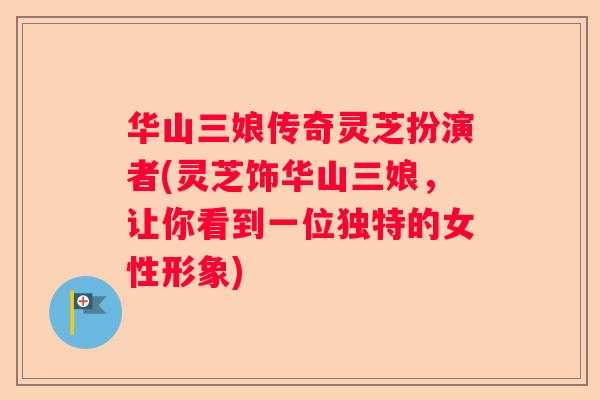 华山三娘传奇灵芝扮演者(灵芝饰华山三娘，让你看到一位独特的女性形象)