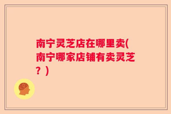 南宁灵芝店在哪里卖(南宁哪家店铺有卖灵芝？)