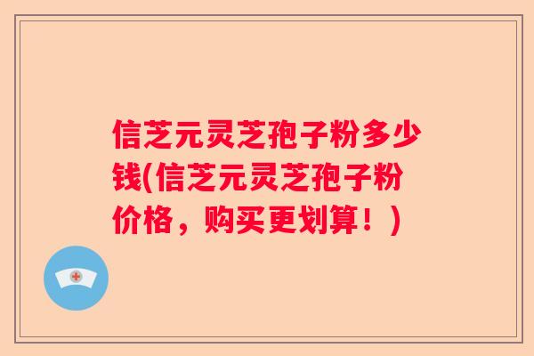 信芝元灵芝孢子粉多少钱(信芝元灵芝孢子粉价格，购买更划算！)