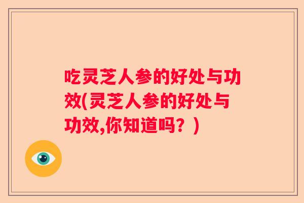 吃灵芝人参的好处与功效(灵芝人参的好处与功效,你知道吗？)