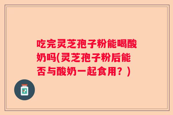 吃完灵芝孢子粉能喝酸奶吗(灵芝孢子粉后能否与酸奶一起食用？)
