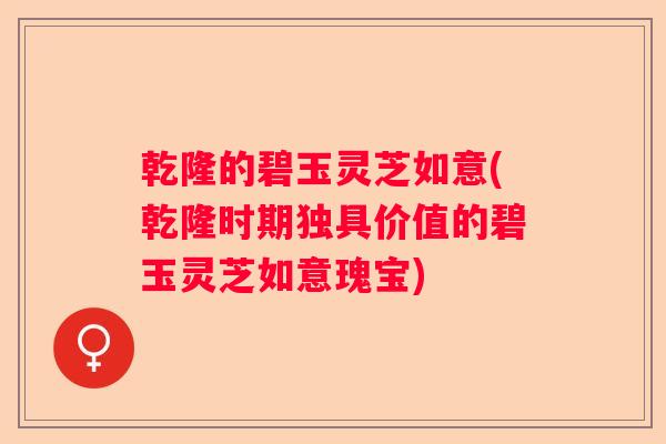 乾隆的碧玉灵芝如意(乾隆时期独具价值的碧玉灵芝如意瑰宝)
