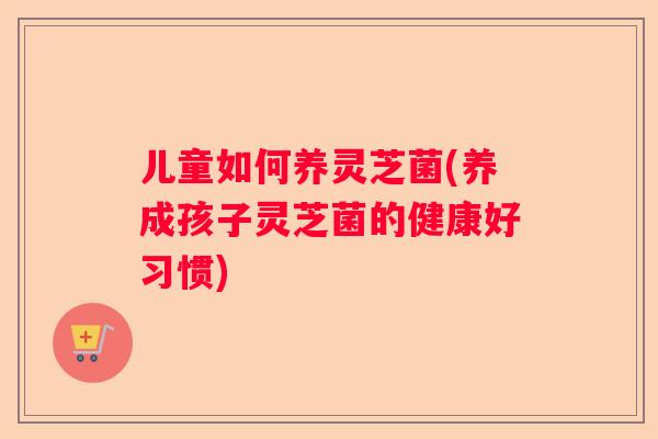 儿童如何养灵芝菌(养成孩子灵芝菌的健康好习惯)