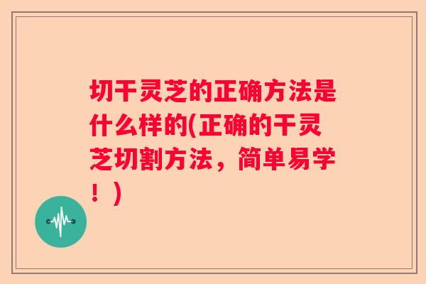 切干灵芝的正确方法是什么样的(正确的干灵芝切割方法，简单易学！)