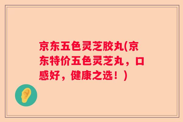 京东五色灵芝胶丸(京东特价五色灵芝丸,口感好,健康之选!) 京东五色灵芝胶丸(京东特价五色灵芝丸,口感好,健康之选!)
