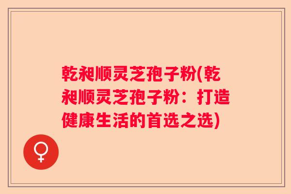 乾昶顺灵芝孢子粉(乾昶顺灵芝孢子粉:打造健康生活的首选之选) 乾昶顺灵芝孢子粉(乾昶顺灵芝孢子粉:打造健康生活的首选之选)
