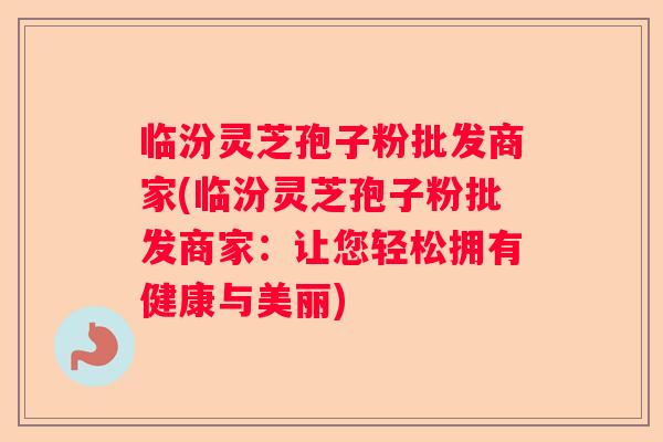 临汾灵芝孢子粉批发商家(临汾灵芝孢子粉批发商家：让您轻松拥有健康与美丽)