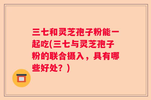 三七和灵芝孢子粉能一起吃(三七与灵芝孢子粉的联合摄入，具有哪些好处？)