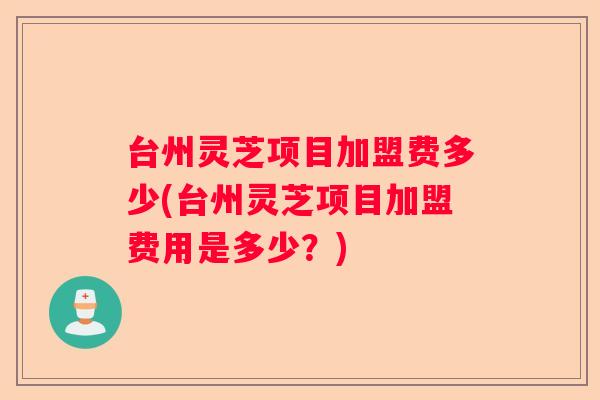 台州灵芝项目加盟费多少(台州灵芝项目加盟费用是多少？)