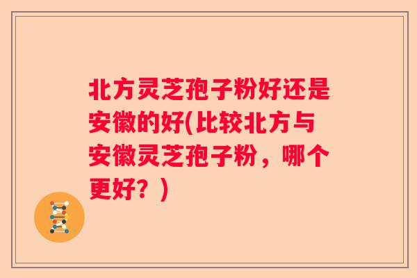 北方灵芝孢子粉好还是安徽的好(比较北方与安徽灵芝孢子粉，哪个更好？)