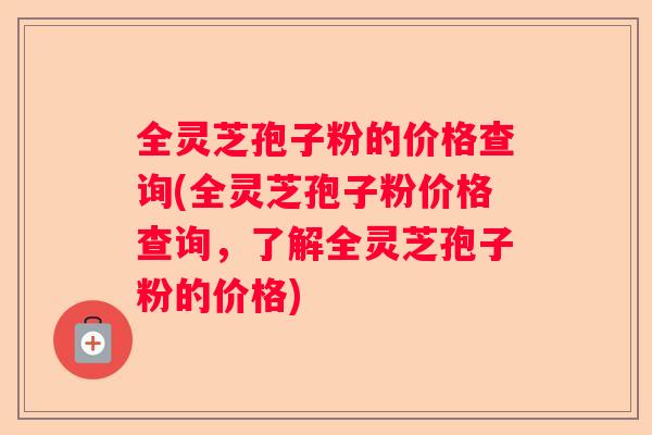 全灵芝孢子粉的价格查询(全灵芝孢子粉价格查询，了解全灵芝孢子粉的价格)