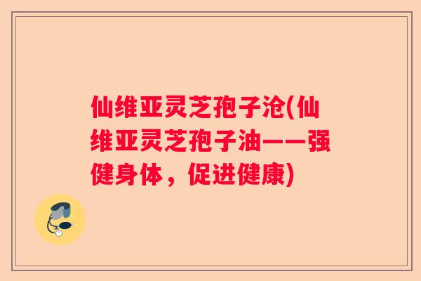 仙维亚灵芝孢子沧(仙维亚灵芝孢子油——强健身体，促进健康)