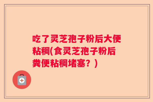 吃了灵芝孢子粉后大便粘稠(食灵芝孢子粉后粪便粘稠堵塞？)