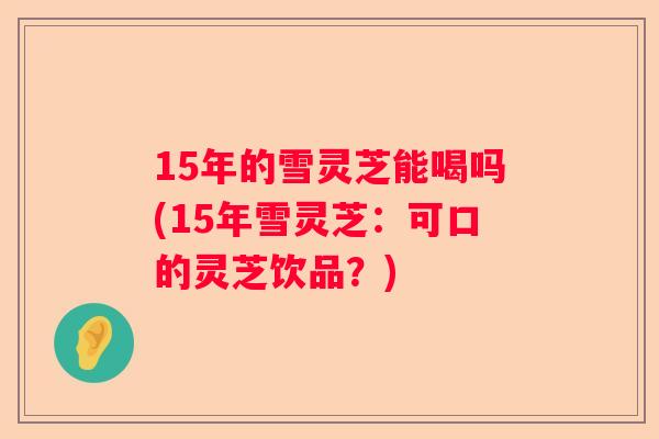 15年的雪灵芝能喝吗(15年雪灵芝:可口的灵芝饮品?) 15年的雪灵芝能喝吗(15年雪灵芝:可口的灵芝饮品?)
