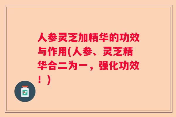 人参灵芝加精华的功效与作用(人参、灵芝精华合二为一,强化功效!) 人参灵芝加精华的功效与作用(人参、灵芝精华合二为一,强化功效!)