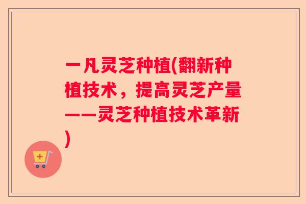 一凡灵芝种植(翻新种植技术,提高灵芝产量——灵芝种植技术革新) 一凡灵芝种植(翻新种植技术,提高灵芝产量——灵芝种植技术革新)