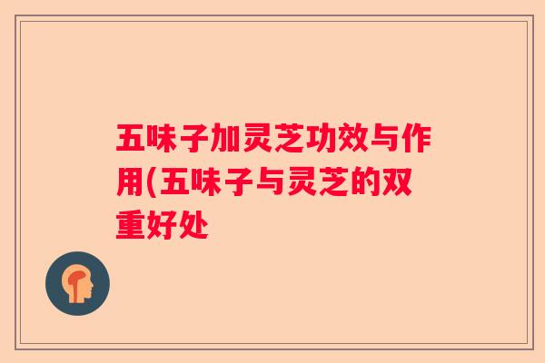 五味子加灵芝功效与作用(五味子与灵芝的双重好处 五味子加灵芝功效与作用(五味子与灵芝的双重好处
